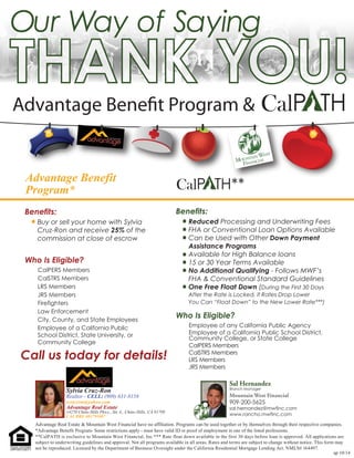 Our Way of Saying 
Advantage Benet Program  CalPATH 
Advantage Benefit Program* 
CalPATH** 
Benefits: 
Benefits: 
Reduced Processing and Underwriting Fees 
FHA or Conventional Loan Options Available 
Can be Used with Other Down Payment 
Assistance Programs 
Available for High Balance loans 
15 or 30 Year Terms Available 
No Additional Qualifying - Follows MWF’s 
FHA  Conventional Standard Guidelines 
One Free Float Down (During the First 30 Days 
After the Rate is Locked, if Rates Drop Lower 
You Can “Float Down” to the New Lower Rate***) 
Who Is Eligible? 
Employee of any California Public Agency 
Employee of a California Public School District, 
Community College, or State College 
CalPERS Members 
CalSTRS Members 
LRS Members 
JRS Members 
Buy or sell your home with Sylvia 
Cruz-Ron and receive 25% of the 
commission at close of escrow 
Who Is Eligible? 
CalPERS Members 
CalSTRS Members 
LRS Members 
JRS Members 
Firefighters 
Law Enforcement 
City, County, and State Employees 
Employee of a California Public 
School District, State University, or 
Community College 
Call us today for details! 
Advantage Real Estate  Mountain West Financial have no affiliation. Programs can be used together or by themselves through their respective companies. 
*Advantage Benefit Program- Some restrictions apply - must have valid ID or proof of employment in one of the listed professions. 
**CalPATH is exclusive to Mountain West Financial, Inc *** Rate float down available in the first 30 days before loan is approved. All applications are 
subject to underwriting guidelines and approval. Not all programs available in all areas. Rates and terms are subject to change without notice. This form may 
not be reproduced. Licensed by the Department of Business Oversight under the California Residential Mortgage Lending Act. NMLS# 164497. 
ap 10/14 
Sal Hernandez 
Branch Manager 
Mountain West Financial 
909-200-5625 
sal.hernandez@mwfinc.com 
www.rancho.mwfinc.com 
Sylvia Cruz-Ron 
Realtor - CELL: (909) 631-8158 
scruzron@yahoo.com 
Advantage Real Estate 
14270 Chino Hills Pkwy., Ste A., Chino Hills, CA 91709 
CAL BRE #01791007 
