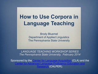 How to Use Corpora in
Language Teaching
Brody Bluemel
Department of Applied Linguistics
The Pennsylvania State University

LANGUAGE TEACHING WORKSHOP SERIES
The Pennsylvania State University, February 2014
Sponsored by the Center for Language Acquisition (CLA) and the
Center for Advanced Language Proficiency Education and
Research (CALPER).

 