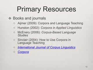 Primary Resources
 Books and journals
 Aijmer (2009): Corpora and Language Teaching

 Hunston (2002): Corpora in Applied Linguistics
 McEnery (2006): Corpus-Based Language

Studies
 Sinclair (2004): How to Use Corpora in
Language Teaching
 International Journal of Corpus Linguistics
 Corpora

10

 