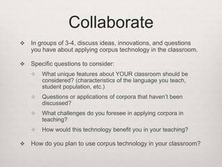 Collaborate


In groups of 3-4, discuss ideas, innovations, and questions
you have about applying corpus technology in the classroom.



Specific questions to consider:




Questions or applications of corpora that haven’t been
discussed?



What challenges do you foresee in applying corpora in
teaching?





What unique features about YOUR classroom should be
considered? (characteristics of the language you teach,
student population, etc.)

How would this technology benefit you in your teaching?

How do you plan to use corpus technology in your classroom?

 