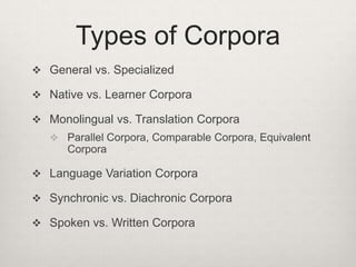 Types of Corpora
 General vs. Specialized
 Native vs. Learner Corpora
 Monolingual vs. Translation Corpora
 Parallel Corpora, Comparable Corpora, Equivalent

Corpora
 Language Variation Corpora
 Synchronic vs. Diachronic Corpora
 Spoken vs. Written Corpora

 