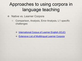 Approaches to using corpora in
language teaching
 Native vs. Learner Corpora
 Comparison, Analysis, Error Analysis, L1 specific

challenges
 International Corpus of Learner English (ICLE)
 Extensive List of Multilingual Learner Corpora

 