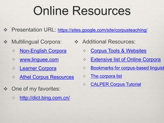 Online Resources
 Presentation URL: https://sites.google.com/site/corpusteaching/
 Multilingual Corpora:

 Additional Resources:

 Non-English Corpora

 Corpus Tools & Websites

 www.linguee.com

 Extensive list of Online Corpora

 Learner Corpora



Bookmarks for corpus-based linguist

 Athel Corpus Resources



The corpora list



CALPER Corpus Tutorial

 One of my favorites:
 http://dict.bing.com.cn/

 