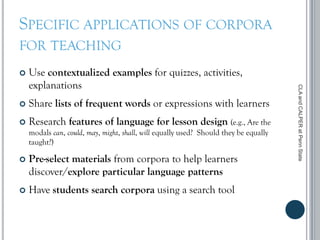 SPECIFIC APPLICATIONS OF CORPORA
FOR TEACHING
 Use contextualized examples for quizzes, activities,
explanations
 Share lists of frequent words or expressions with learners
 Research features of language for lesson design (e.g., Are the
modals can, could, may, might, shall, will equally used? Should they be equally
taught?)
 Pre-select materials from corpora to help learners
discover/explore particular language patterns
 Have students search corpora using a search tool
CLAandCALPERatPennState
 