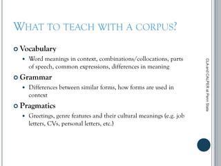 WHAT TO TEACH WITH A CORPUS?
 Vocabulary
 Word meanings in context, combinations/collocations, parts
of speech, common expressions, differences in meaning
 Grammar
 Differences between similar forms, how forms are used in
context
 Pragmatics
 Greetings, genre features and their cultural meanings (e.g. job
letters, CVs, personal letters, etc.)
CLAandCALPERatPennState
 