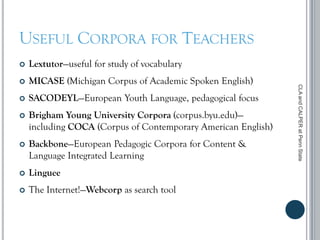 USEFUL CORPORA FOR TEACHERS
 Lextutor—useful for study of vocabulary
 MICASE (Michigan Corpus of Academic Spoken English)
 SACODEYL—European Youth Language, pedagogical focus
 Brigham Young University Corpora (corpus.byu.edu)—
including COCA (Corpus of Contemporary American English)
 Backbone—European Pedagogic Corpora for Content &
Language Integrated Learning
 Linguee
 The Internet!—Webcorp as search tool
CLAandCALPERatPennState
 