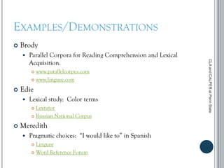 EXAMPLES/DEMONSTRATIONS
 Brody
 Parallel Corpora for Reading Comprehension and Lexical
Acquisition.
 www.parallelcorpus.com
 www.linguee.com
 Edie
 Lexical study: Color terms
 Lextutor
 Russian National Corpus
 Meredith
 Pragmatic choices: “I would like to” in Spanish
 Linguee
 Word Reference Forum
CLAandCALPERatPennState
 