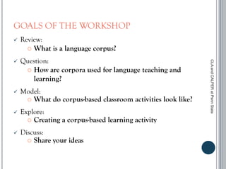GOALS OF THE WORKSHOP
 Review:
 What is a language corpus?
 Question:
 How are corpora used for language teaching and
learning?
 Model:
 What do corpus-based classroom activities look like?
 Explore:
 Creating a corpus-based learning activity
 Discuss:
 Share your ideas
CLAandCALPERatPennState
 