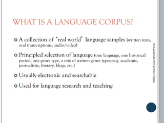 WHAT IS A LANGUAGE CORPUS?
 A collection of ‘real world’ language samples (written texts,
oral transcriptions, audio/video)
 Principled selection of language (one language, one historical
period, one genre type, a mix of written genre types—e.g. academic,
journalistic, literary, blogs, etc.)
 Usually electronic and searchable
 Used for language research and teaching
CLAandCALPERatPennState
 