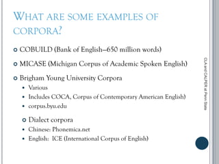 WHAT ARE SOME EXAMPLES OF
CORPORA?
 COBUILD (Bank of English—650 million words)
 MICASE (Michigan Corpus of Academic Spoken English)
 Brigham Young University Corpora
 Various
 Includes COCA, Corpus of Contemporary American English)
 corpus.byu.edu
 Dialect corpora
 Chinese: Phonemica.net
 English: ICE (International Corpus of English)
CLAandCALPERatPennState
 