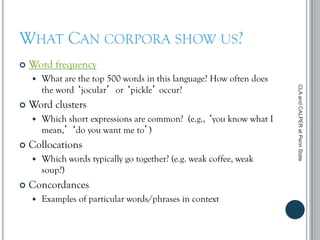 WHAT CAN CORPORA SHOW US?
 Word frequency
 What are the top 500 words in this language? How often does
the word ‘jocular’ or ‘pickle’ occur?
 Word clusters
 Which short expressions are common? (e.g., ‘you know what I
mean,’ ‘do you want me to’)
 Collocations
 Which words typically go together? (e.g. weak coffee, weak
soup?)
 Concordances
 Examples of particular words/phrases in context
CLAandCALPERatPennState
 