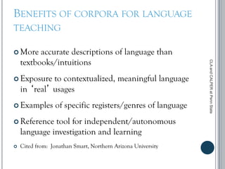 BENEFITS OF CORPORA FOR LANGUAGE
TEACHING
 More accurate descriptions of language than
textbooks/intuitions
 Exposure to contextualized, meaningful language
in ‘real’ usages
 Examples of specific registers/genres of language
 Reference tool for independent/autonomous
language investigation and learning
 Cited from: Jonathan Smart, Northern Arizona University
CLAandCALPERatPennState
 