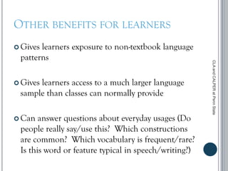 OTHER BENEFITS FOR LEARNERS
 Gives learners exposure to non-textbook language
patterns
 Gives learners access to a much larger language
sample than classes can normally provide
 Can answer questions about everyday usages (Do
people really say/use this? Which constructions
are common? Which vocabulary is frequent/rare?
Is this word or feature typical in speech/writing?)
CLAandCALPERatPennState
 