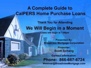 A Complete Guide to  CalPERS Home Purchase Loans Thank You for Attending We Will Begin in a Moment Class will begin at 7:00pm Presented By: Broadview Mortgage Corporation Presenter: Scott Schang Contact Information: Phone:  866-667-6724 [email_address] 
