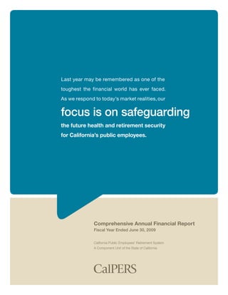 Last year may be remembered as one of the
toughest the financial world has ever faced.
As we respond to today’s market realities, our


focus is on safeguarding
the future health and retirement security
for California’s public employees.




              Comprehensive Annual Financial Report
              Fiscal Year Ended June 30, 2009


              California Public Employees’ Retirement System
              A Component Unit of the State of California
 