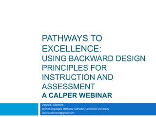 PATHWAYS TO
EXCELLENCE:
USING BACKWARD DESIGN
PRINCIPLES FOR
INSTRUCTION AND
ASSESSMENT
A CALPER WEBINAR
Donna L. Clementi
World Languages Methods Instructor, Lawrence University
Donna.clementi@gmail.com
 