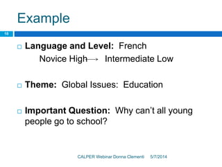 Example
5/7/2014CALPER Webinar Donna Clementi
10
 Language and Level: French
Novice High Intermediate Low
 Theme: Global Issues: Education
 Important Question: Why can’t all young
people go to school?
 