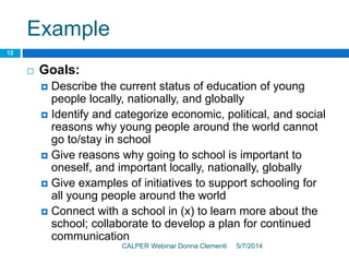 Example
5/7/2014CALPER Webinar Donna Clementi
12
 Goals:
 Describe the current status of education of young
people locally, nationally, and globally
 Identify and categorize economic, political, and social
reasons why young people around the world cannot
go to/stay in school
 Give reasons why going to school is important to
oneself, and important locally, nationally, globally
 Give examples of initiatives to support schooling for
all young people around the world
 Connect with a school in (x) to learn more about the
school; collaborate to develop a plan for continued
communication
 