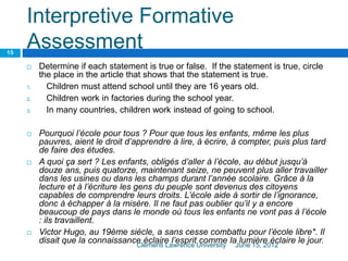 Interpretive Formative
Assessment
 Determine if each statement is true or false. If the statement is true, circle
the place in the article that shows that the statement is true.
1. Children must attend school until they are 16 years old.
2. Children work in factories during the school year.
3. In many countries, children work instead of going to school.
 Pourquoi l’école pour tous ? Pour que tous les enfants, même les plus
pauvres, aient le droit d’apprendre à lire, à écrire, à compter, puis plus tard
de faire des études.
 A quoi ça sert ? Les enfants, obligés d’aller à l’école, au début jusqu’à
douze ans, puis quatorze, maintenant seize, ne peuvent plus aller travailler
dans les usines ou dans les champs durant l’année scolaire. Grâce à la
lecture et à l’écriture les gens du peuple sont devenus des citoyens
capables de comprendre leurs droits. L’école aide à sortir de l’ignorance,
donc à échapper à la misère. Il ne faut pas oublier qu’il y a encore
beaucoup de pays dans le monde où tous les enfants ne vont pas à l’école
: ils travaillent.
 Victor Hugo, au 19ème siècle, a sans cesse combattu pour l’école libre*. Il
disait que la connaissance éclaire l’esprit comme la lumière éclaire le jour.June 15, 2012Clementi Lawrence University
15
 