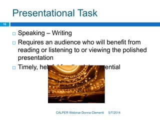 Presentational Task
5/7/2014CALPER Webinar Donna Clementi
16
 Speaking – Writing
 Requires an audience who will benefit from
reading or listening to or viewing the polished
presentation
 Timely, helpful feedback is essential
 
