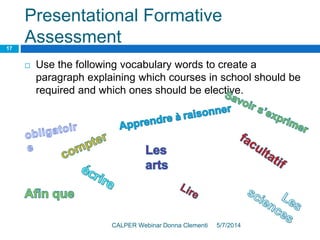 Presentational Formative
Assessment
5/7/2014CALPER Webinar Donna Clementi
17
 Use the following vocabulary words to create a
paragraph explaining which courses in school should be
required and which ones should be elective.
 