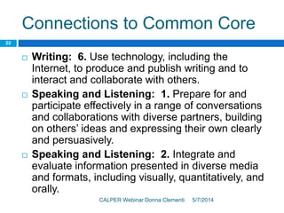 Connections to Common Core
5/7/2014CALPER Webinar Donna Clementi
22
 Writing: 6. Use technology, including the
Internet, to produce and publish writing and to
interact and collaborate with others.
 Speaking and Listening: 1. Prepare for and
participate effectively in a range of conversations
and collaborations with diverse partners, building
on others’ ideas and expressing their own clearly
and persuasively.
 Speaking and Listening: 2. Integrate and
evaluate information presented in diverse media
and formats, including visually, quantitatively, and
orally.
 