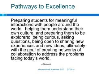 Pathways to Excellence
Preparing students for meaningful
interactions with people around the
world, helping them understand their
own culture, and preparing them to be
explorers: being curious, asking
questions, being open to sharing new
experiences and new ideas, ultimately
with the goal of creating networks of
collaboration to address the problems
facing today’s world.
--Clementi
5/7/2014clementi/terrill November 2012
26
 