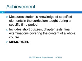 Achievement
5/7/2014CALPER Webinar Donna Clementi
4
 Measures student’s knowledge of specified
elements in the curriculum taught during a
specific time period
 Includes short quizzes, chapter tests, final
examinations covering the content of a whole
course.
 MEMORIZED
 