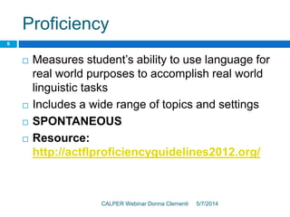 Proficiency
5/7/2014CALPER Webinar Donna Clementi
6
 Measures student’s ability to use language for
real world purposes to accomplish real world
linguistic tasks
 Includes a wide range of topics and settings
 SPONTANEOUS
 Resource:
http://actflproficiencyguidelines2012.org/
 