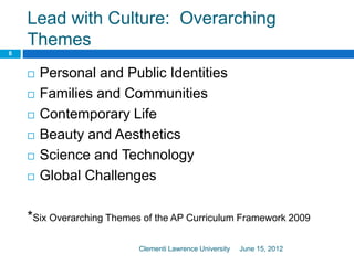 Lead with Culture: Overarching
Themes
June 15, 2012Clementi Lawrence University
8
 Personal and Public Identities
 Families and Communities
 Contemporary Life
 Beauty and Aesthetics
 Science and Technology
 Global Challenges
*Six Overarching Themes of the AP Curriculum Framework 2009
 