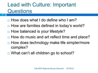 Lead with Culture: Important
Questions
5/7/2014CALPER Webinar Donna Clementi
9
 How does what I do define who I am?
 How are families defined in today’s world?
 How balanced is your lifestyle?
 How do music and art reflect time and place?
 How does technology make life simpler/more
complex?
 What can’t all children go to school?
 