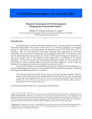 CALPER Working Papers, No. 1, October 2003 
Dynamic Assessment of L2 Development: 
Bringing the Past into the Future* 1 
Matthew E. Poehner and James P. Lantolf 
Center for Advanced Language Proficiency Education and Research (CALPER) 
The Pennsylvania State University 
Introduction 
The present paper outlines a theoretical framework for a research program on Dynamic Assessment (henceforth, DA) within in the fields of L2 research, pedagogy and language testing. To achieve this, we will first discuss the theoretical basis of DA in the work of L. S. Vygotsky; next, we will contrast DA with more traditional static approaches to assessment (henceforth, SA) in the general educational and psychological literatures; we will then review the few studies that have been carried out to date on DA and L2 learning and instruction; we will next consider some of the critiques leveled against DA, in particular in its clinical orientation, by those concerned with psychometric principles; finally, we will consider the implications of some recent theoretical and empirical research calling for a closer connection between L2 assessment and instruction in light of our discussion of DA. 
The terms DA and SA were formulated by researchers working in the DA paradigm as a way of distinguishing what they see as two radically different models of assessment. Sternberg and Grigorenko (2002) characterize SA as follows: 
The examiner presents items, either one at a time or all at once, and each examinee is asked to respond to these items successively, without feedback or intervention of any kind. At some point in time after the administration of the test is over, each examinee typically receives the only feedback he or she will get: a report on a score or set of scores. By that time, the examinee is studying for one or more future tests. (vii) 
In contrast, the authors define DA as a procedure whose outcome 
* Research for this article was funded in part by a grant from the United States Department of Education (CFDA 84.229, P229A020010-03). However, the contents do not necessarily represent the policy of the Department of Education, and one should not assume endorsement by the Federal Government. It was also partly funded by a Gil Watz Fellowship from the Center for Language Acquisition at The Pennsylvania State University. We would like to thank Steve Thorne and Merrill Swain for their helpful feedback on earlier versions of the manuscript. 
1 Please cite as: Poehner, M. E. and J. P. Lantolf (2003). “Dynamic Assessment of L2 Development: Bringing the Past into the Future. CALPER Working Papers Series, No. 1. The Pennsylvania State University, Center for Advanced Language Proficiency, Education and Research.  