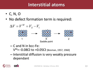Interstitial atoms
• C, N, O
• No defect formation term is required:
   V    VM     VS V1


          1                     S                           2
                           Saddle point

  – C and N in bcc-Fe:
    VM= 0.08 to +0.05 [Bosman, 1957, 1960]
  – Interstitial diffusion is very weakly pressure
    dependant
                   CALPHAD XLI - Berkeley, 3-8 June, 2012       13
 