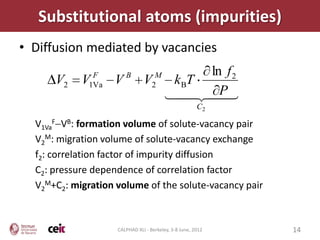 Substitutional atoms (impurities)
• Diffusion mediated by vacancies
               F        B           M ln f 2
      V2    V 1Va   V          V  kBT
                                   2
                                  P
                                       
                                        
                                                       C2

  V1VaF VB: formation volume of solute-vacancy pair
  V2M: migration volume of solute-vacancy exchange
  f2: correlation factor of impurity diffusion
  C2: pressure dependence of correlation factor
  V2M+C2: migration volume of the solute-vacancy pair



                    CALPHAD XLI - Berkeley, 3-8 June, 2012   14
 