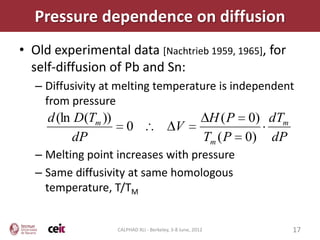 Pressure dependence on diffusion
• Old experimental data [Nachtrieb 1959, 1965], for
  self-diffusion of Pb and Sn:
   – Diffusivity at melting temperature is independent
     from pressure
     d (ln D(Tm ))                                             H ( P 0) dTm
                        0                     V
           dP                                                 Tm ( P 0) dP
   – Melting point increases with pressure
   – Same diffusivity at same homologous
     temperature, T/TM


                     CALPHAD XLI - Berkeley, 3-8 June, 2012                   17
 