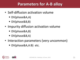 Parameters for A-B alloy
• Self-diffusion activation volume
   DV(phase&A,A)
   DV(phase&B,B)
• Impurity diffusion activation volume
   DV(phase&A,B)
   DV(phase&B,A)
• Interaction parameters (very uncommon)
   DV(phase&A,A:B) etc.


                 CALPHAD XLI - Berkeley, 3-8 June, 2012   21
 