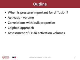 Outline
•   When is pressure important for diffusion?
•   Activation volume
•   Correlations with bulk properties
•   Calphad approach
•   Assessment of Fe-Ni activation volumes




                  CALPHAD XLI - Berkeley, 3-8 June, 2012   3
 