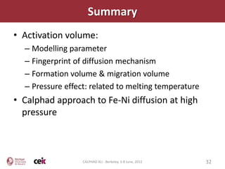 Summary
• Activation volume:
  – Modelling parameter
  – Fingerprint of diffusion mechanism
  – Formation volume & migration volume
  – Pressure effect: related to melting temperature
• Calphad approach to Fe-Ni diffusion at high
  pressure



                  CALPHAD XLI - Berkeley, 3-8 June, 2012   32
 