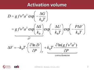 Activation volume
          0    2                   G
D   gf        a exp
                                k BT

          0    2               S                          U                  P V
    g f a exp    exp                                         exp
              kB                                        k BT                 kBT
      
              
                   D0

                                                                         0   2
                        ln D                    ln( g f a )
V        kBT                                kBT
                         P         T             P 
                                             
                                                        correctionterm



                         CALPHAD XLI - Berkeley, 3-8 June, 2012                    7
 