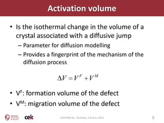 Activation volume
• Is the isothermal change in the volume of a
  crystal associated with a diffusive jump
  – Parameter for diffusion modelling
  – Provides a fingerprint of the mechanism of the
    diffusion process

                                  F             M
                   V         V            V

• VF: formation volume of the defect
• VM: migration volume of the defect
                  CALPHAD XLI - Berkeley, 3-8 June, 2012   9
 