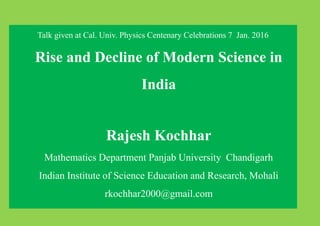 Talk given at Cal. Univ. Physics Centenary Celebrations 7 Jan. 2016
Rise and Decline of Modern Science in
India
Rajesh Kochhar
Mathematics Department Panjab University Chandigarh
Indian Institute of Science Education and Research, Mohali
rkochhar2000@gmail.com
 