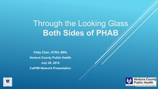 Through the Looking Glass
Both Sides of PHAB
Patty Chan, OTR/L MPA
Ventura County Public Health
July 28, 2014
CalPIM Network Presentation
 