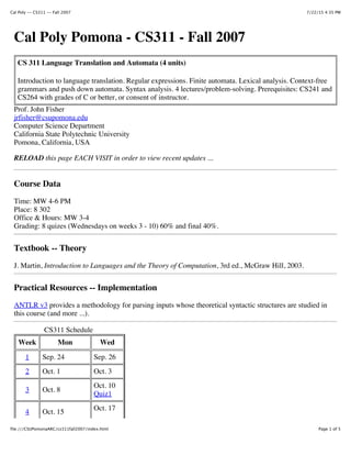 7/22/15 4:35 PMCal Poly -- CS311 -- Fall 2007
Page 1 of 5file:///CSUPomonaARC/cs311fall2007/index.html
CS 311 Language Translation and Automata (4 units)
Introduction to language translation. Regular expressions. Finite automata. Lexical analysis. Context-free
grammars and push down automata. Syntax analysis. 4 lectures/problem-solving. Prerequisites: CS241 and
CS264 with grades of C or better, or consent of instructor.
Cal Poly Pomona - CS311 - Fall 2007
Prof. John Fisher
jrfisher@csupomona.edu
Computer Science Department
California State Polytechnic University
Pomona, California, USA
RELOAD this page EACH VISIT in order to view recent updates ...
Course Data
Time: MW 4-6 PM
Place: 8 302
Office & Hours: MW 3-4
Grading: 8 quizes (Wednesdays on weeks 3 - 10) 60% and final 40%.
Textbook -- Theory
J. Martin, Introduction to Languages and the Theory of Computation, 3rd ed., McGraw Hill, 2003.
Practical Resources -- Implementation
ANTLR v3 provides a methodology for parsing inputs whose theoretical syntactic structures are studied in
this course (and more ...).
CS311 Schedule
Week Mon Wed
1 Sep. 24 Sep. 26
2 Oct. 1 Oct. 3
3 Oct. 8
Oct. 10
Quiz1
4 Oct. 15 Oct. 17
 