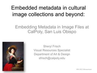 Embedded metadata in cultural
image collections and beyond:

 Embedding Metadata in Image Files at
      CalPoly, San Luis Obispo


                  Sheryl Frisch
          Visual Resources Specialist
          Department of Art & Design
              sfrisch@calpoly.edu


                                        VRA 2012 Albuquerque
 