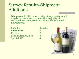 Survey Results-Shipment Additions When asked if the wine club shipments included anything but wine in them, the majority of respondents answered that they also included newsletters. Included Ranking Newsletter 1 Recipes 2 Food Pairing Guides 3 Special Gift 4 