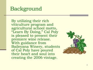 Background By utilizing their rich viticulture program and agricultural school motto, “Learn By Doing,” Cal Poly is pleased to present their premiere wine release. With guidance from Baileyana Winery, students of Cal Poly have poured their heart and soul into creating the 2006 vintage.  