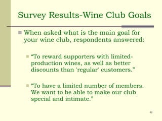 Survey Results-Wine Club Goals When asked what is the main goal for your wine club, respondents answered: “To reward supporters with limited-production wines, as well as better discounts than 'regular' customers.” “To have a limited number of members. We want to be able to make our club special and intimate.” 