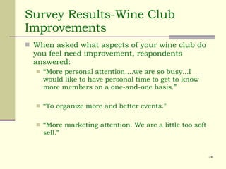 Survey Results-Wine Club Improvements When asked what aspects of your wine club do you feel need improvement, respondents answered:  “ More personal attention....we are so busy...I would like to have personal time to get to know more members on a one-and-one basis.” “ To organize more and better events.” “ More marketing attention. We are a little too soft sell.” 