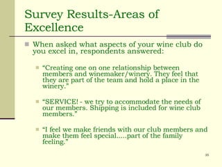 Survey Results-Areas of Excellence When asked what aspects of your wine club do you excel in, respondents answered: “ Creating one on one relationship between members and winemaker/winery. They feel that they are part of the team and hold a place in the winery.” “ SERVICE! - we try to accommodate the needs of our members. Shipping is included for wine club members.” “ I feel we make friends with our club members and make them feel special.....part of the family feeling.” 