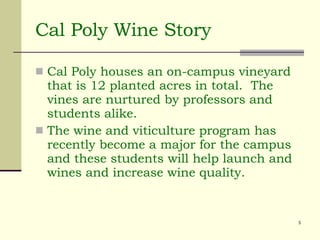 Cal Poly Wine Story Cal Poly houses an on-campus vineyard that is 12 planted acres in total.  The vines are nurtured by professors and students alike.  The wine and viticulture program has recently become a major for the campus and these students will help launch and wines and increase wine quality.  